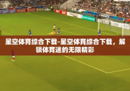 星空体育综合下载-星空体育综合下载，解锁体育迷的无限精彩