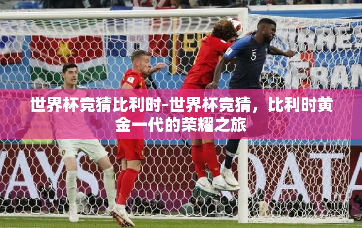 世界杯竞猜比利时-世界杯竞猜,比利时黄金一代的荣耀之旅 世界杯竞猜比利时-世界杯竞猜,比利时黄金一代的荣耀之旅