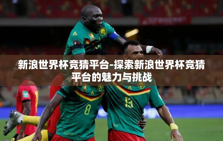 新浪世界杯竞猜平台-探索新浪世界杯竞猜平台的魅力与挑战 新浪世界杯竞猜平台-探索新浪世界杯竞猜平台的魅力与挑战