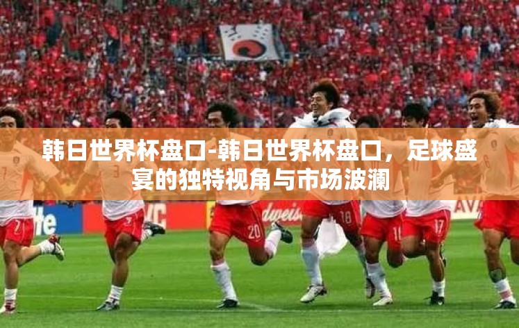 韩日世界杯盘口-韩日世界杯盘口，足球盛宴的独特视角与市场波澜