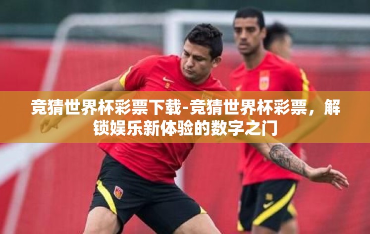 竞猜世界杯彩票下载-竞猜世界杯彩票，解锁娱乐新体验的数字之门
