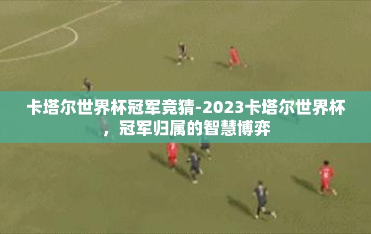 卡塔尔世界杯冠军竞猜-2023卡塔尔世界杯，冠军归属的智慧博弈