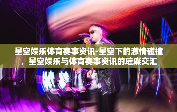 星空娱乐体育赛事资讯-星空下的激情碰撞，星空娱乐与体育赛事资讯的璀璨交汇
